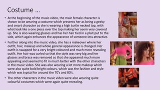 Costume …
• At the beginning of the music video, the main female character is
shown to be wearing a costume which presents her as being a geeky
and smart character as she is wearing a high turtle necked top, with
what look like a one piece over the top making her seem very covered
up. She is also wearing glasses and has her hair tied in a plait put to the
side, which again enhances the appearance of someone less attractive.
• Further along into the music video, she has a makeover where her
outfit, hair, makeup and whole general appearance is changed. Her
outfit is swapped for a very bright coloured and much more revealing
outfit. Her hair was curled so that the style was very big and her
glasses and brace was removed so that she appeared much more
appealing and seemed to fit in much better with the other characters
in the music video. She was also wearing a lot more makeup which
were also quite bold bright colours, which was the fashion and style
which was typical for around the 70’s and 80’s.
• The other characters in the music video were also wearing quite
colourful costumes which were again quite revealing.
 
