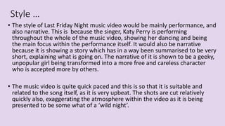 Style …
• The style of Last Friday Night music video would be mainly performance, and
also narrative. This is because the singer, Katy Perry is performing
throughout the whole of the music video, showing her dancing and being
the main focus within the performance itself. It would also be narrative
because it is showing a story which has in a way been summarised to be very
short, explaining what is going on. The narrative of it is shown to be a geeky,
unpopular girl being transformed into a more free and careless character
who is accepted more by others.
• The music video is quite quick paced and this is so that it is suitable and
related to the song itself, as it is very upbeat. The shots are cut relatively
quickly also, exaggerating the atmosphere within the video as it is being
presented to be some what of a ‘wild night’.
 