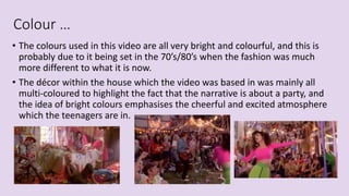 Colour …
• The colours used in this video are all very bright and colourful, and this is
probably due to it being set in the 70’s/80’s when the fashion was much
more different to what it is now.
• The décor within the house which the video was based in was mainly all
multi-coloured to highlight the fact that the narrative is about a party, and
the idea of bright colours emphasises the cheerful and excited atmosphere
which the teenagers are in.
 