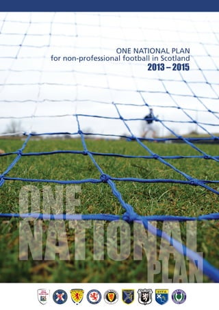 ONE NATIONAL PLAN
for non-professional football in Scotland
NATIONAL
ONE
NATIONAL
ONE
NATIONALPLANPLAN
NATIONALPLAN
NATIONAL
2013 – 2015
EAST OF
SCOTLAND
FOOTBALL LEAGUE
 