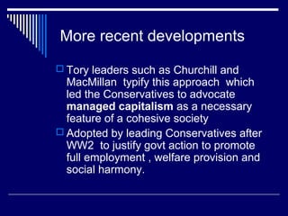 More recent developments
 Tory leaders such as Churchill and
  MacMillan typify this approach which
  led the Conservatives to advocate
  managed capitalism as a necessary
  feature of a cohesive society
 Adopted by leading Conservatives after
  WW2 to justify govt action to promote
  full employment , welfare provision and
  social harmony.
 