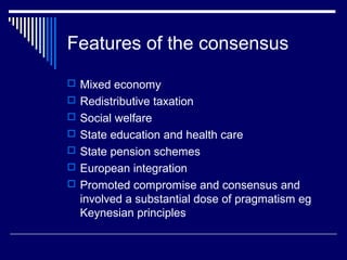 Features of the consensus
 Mixed economy
 Redistributive taxation
 Social welfare
 State education and health care
 State pension schemes
 European integration
 Promoted compromise and consensus and
  involved a substantial dose of pragmatism eg
  Keynesian principles
 