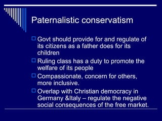 Paternalistic conservatism
 Govt should provide for and regulate of
  its citizens as a father does for its
  children
 Ruling class has a duty to promote the
  welfare of its people
 Compassionate, concern for others,
  more inclusive.
 Overlap with Christian democracy in
  Germany &Italy – regulate the negative
  social consequences of the free market.
 