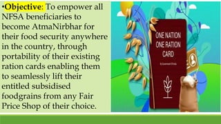 •Objective: To empower all
NFSA beneficiaries to
become AtmaNirbhar for
their food security anywhere
in the country, through
portability of their existing
ration cards enabling them
to seamlessly lift their
entitled subsidised
foodgrains from any Fair
Price Shop of their choice.
 