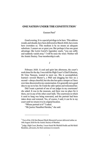 1
ONE NATION UNDER THE CONSTITUTION*
Gautam Patel†
Good evening. It is a special privilege to be here. This address
would, and should, have been delivered in March 2020, but events
have overtaken us. This medium is by no means an adequate
substitute. I cannot see or greet you. But perhaps it has one great
advantage: like Lewis Carrol’s legendary snark, “you can softly
and suddenly vanish away.” I will be none the wiser. Neither will
the Asiatic Society. Your membership is safe.
I
February 2020. A cool and quiet late afternoon, the court’s
work done for the day. I was told the High Court’s Chief Librarian,
Dr Uma Narayan, wanted to meet me. She is accomplished,
learned—several Master’s, a PhD and dragging her feet on a
second—always cheerful; but she also has quite a temper as I have
over time discovered to my consternation. It is generally not a good
idea to say no to her. So I took the safer option and welcomed her.
Did I want a portrait of one of our judges in my courtroom?
she asked. It was in the museum, and there was no place for it
there, nor in any of the other court halls. The courtroom in which
it used to hang was being renovated, and the portrait had been
taken down and restored. Yes, of course, I said; it can be in my
court until we return it to its original location.
“Whose portrait is it?” I asked.
“Mr Justice Nanabhai Haridas,” she said.
*
Text of the 27th Smt Bansari Sheth Memorial Lecture delivered online on
18th August 2020 for the Asiatic Society of Mumbai.
†
Judge, High Court, Bombay. I must thank Ms Maithili Parikh and Mr Rohil
Bandekar, advocates, for their assistance in research.
 