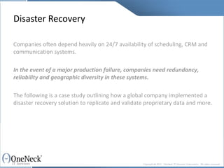Disaster Recovery Companies often depend heavily on 24/7 availability of scheduling, CRM and communication systems.   In the event of a major production failure, companies need redundancy, reliability and geographic diversity in these systems. The following is a case study outlining how a global company implemented a disaster recovery solution to replicate and validate proprietary data and more. 