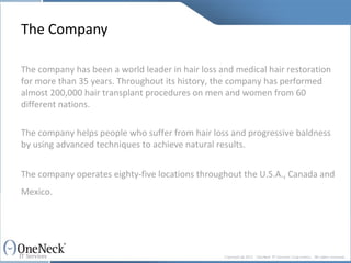The Company The company has been a world leader in hair loss and medical hair restoration for more than 35 years. Throughout its history, the company has performed almost 200,000 hair transplant procedures on men and women from 60 different nations.  The company helps people who suffer from hair loss and progressive baldness by using advanced techniques to achieve natural results. The company operates eighty-five locations throughout the U.S.A., Canada and Mexico.   