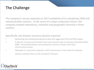 The Challenge The company’s success depends on 24/7 availability of its scheduling, CRM and communication systems.  In the event of a major production failure, the company needed redundancy, reliability and geographic diversity in these systems.   Specifically, the disaster recovery solution required: Replicating and validating proprietary data with aggressive RTO and RPO targets. A disaster recovery environment that could connect with its existing nationwide MPLS  WAN - automated failover and routing was critical so remote sites have  infrastructure access. Adequate IT resources to operate a 24/7 environment in the event of a disaster -  without putting a drain on the company’s finances. 
