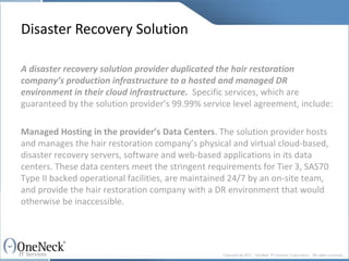 Disaster Recovery Solution A disaster recovery solution provider duplicated the hair restoration company’s production infrastructure to a hosted and managed DR environment in their cloud infrastructure.   Specific services, which are guaranteed by the solution provider’s 99.99% service level agreement, include: Managed Hosting in the provider’s Data Centers . The solution provider hosts and manages the hair restoration company’s physical and virtual cloud-based, disaster recovery servers, software and web-based applications in its data centers. These data centers meet the stringent requirements for Tier 3, SAS70 Type II backed operational facilities, are maintained 24/7 by an on-site team, and provide the hair restoration company with a DR environment that would otherwise be inaccessible. 