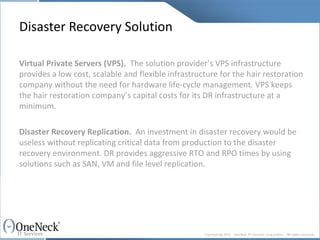 Disaster Recovery Solution Virtual Private Servers (VPS).   The solution provider’s VPS infrastructure provides a low cost, scalable and flexible infrastructure for the hair restoration company without the need for hardware life-cycle management. VPS keeps the hair restoration company’s capital costs for its DR infrastructure at a minimum. Disaster Recovery Replication.   An investment in disaster recovery would be useless without replicating critical data from production to the disaster recovery environment. DR provides aggressive RTO and RPO times by using solutions such as SAN, VM and file level replication. 