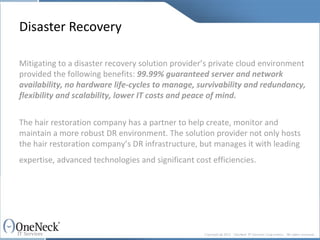 Disaster Recovery Mitigating to a disaster recovery solution provider’s private cloud environment provided the following benefits:  99.99% guaranteed server and network availability, no hardware life-cycles to manage, survivability and redundancy, flexibility and scalability, lower IT costs and peace of mind. The hair restoration company has a partner to help create, monitor and maintain a more robust DR environment. The solution provider not only hosts the hair restoration company’s DR infrastructure, but manages it with leading expertise, advanced technologies and significant cost efficiencies.   