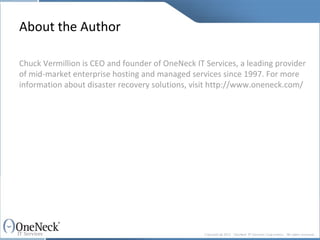 About the Author Chuck Vermillion is CEO and founder of OneNeck IT Services, a leading provider of mid-market enterprise hosting and managed services since 1997. For more information about disaster recovery solutions, visit http://www.oneneck.com/ 