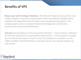 Benefits of VPS Keeps pace with strategic initiatives.  The Virtual Private Servers quickly scale to the company’s business requirements. Resources will be available when needed so IT operations do not hinder revenue-generating projects. The company gains access to best-of-breed technology and a world-class environment quickly and effortlessly. Security.  By providing an army of security functions — from antivirus software to intrusion protection to vulnerability assessments — the company no longer has its information assets in harm’s way. The company’s customers can be 100% confident vital information is not only secure, but expertly backed up and stored. 
