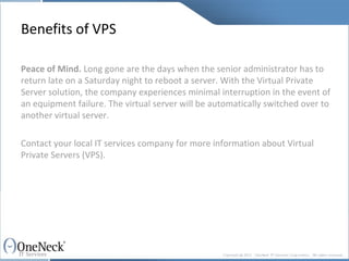 Benefits of VPS Peace of Mind.  Long gone are the days when the senior administrator has to return late on a Saturday night to reboot a server. With the Virtual Private Server solution, the company experiences minimal interruption in the event of an equipment failure. The virtual server will be automatically switched over to another virtual server. Contact your local IT services company for more information about Virtual Private Servers (VPS).  