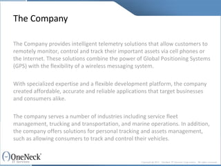 The Company The Company provides intelligent telemetry solutions that allow customers to remotely monitor, control and track their important assets via cell phones or the Internet. These solutions combine the power of Global Positioning Systems (GPS) with the flexibility of a wireless messaging system. With specialized expertise and a flexible development platform, the company created affordable, accurate and reliable applications that target businesses and consumers alike.  The company serves a number of industries including service fleet management, trucking and transportation, and marine operations. In addition, the company offers solutions for personal tracking and assets management, such as allowing consumers to track and control their vehicles. 