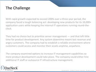 The Challenge With rapid growth expected to exceed 200% over a three year period, the company faced a tough balancing act: developing new products for its 10,000+ application users while keeping the internal IT operations running round-the-clock. They had no choice but to prioritize server management — and that left little time for product development. Any system downtime meant lost revenue and angry customers. The company had to establish a reliable environment where customers could access and monitor their assets anytime, anywhere. The company examined options to increase IT management capabilities so more product development could take place. The company could either hire additional IT staff or outsource IT infrastructure management. 