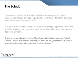 The Solution The company partnered with a leading IT outsourcing firm to provide customized managed services. In particular, the IT firm offered the company an innovative virtualization solution.  VPS, or “Virtual Private Servers,” involves partitioning one physical server into multiple servers so each has the appearance and capabilities of running on a dedicated platform.  Bridging the gap between shared hosting and dedicated hosting, Virtual Private Servers allowed the company to have an independent solution at a lower cost than deploying physical, dedicated servers. 