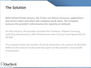 The Solution With Virtual Private Servers, the IT firm can deliver resources, applications and servers when and where the company needs them. The Company accesses the provider’s infrastructure for capacity on demand.   For this solution, the provider provided the hardware, VMware licensing, switching infrastructure, SAN infrastructure and a Service Level Agreement of 99.99%.  The company chose the number of virtual processors, the amount of allocated RAM and the amount of allocated disk space via the provider’s shared SAN environment. 