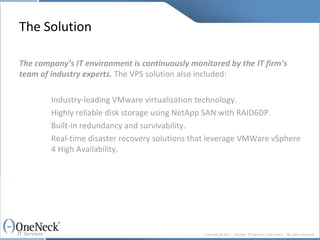 The Solution The company’s IT environment is continuously monitored by the IT firm’s team of industry experts.  The VPS solution also included: Industry-leading VMware virtualization technology. Highly reliable disk storage using NetApp SAN with RAID6DP. Built-in redundancy and survivability. Real-time disaster recovery solutions that leverage VMWare vSphere  4 High Availability. 