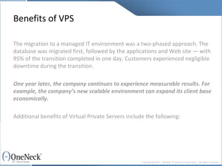 Benefits of VPS The migration to a managed IT environment was a two-phased approach. The database was migrated first, followed by the applications and Web site — with 95% of the transition completed in one day. Customers experienced negligible downtime during the transition. One year later, the company continues to experience measurable results. For example, the company’s new scalable environment can expand its client base economically. Additional benefits of Virtual Private Servers include the following: 