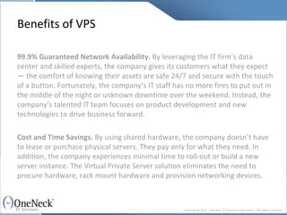 Benefits of VPS 99.9% Guaranteed Network Availability.  By leveraging the IT firm’s data center and skilled experts, the company gives its customers what they expect — the comfort of knowing their assets are safe 24/7 and secure with the touch of a button. Fortunately, the company‘s IT staff has no more fires to put out in the middle of the night or unknown downtime over the weekend. Instead, the company’s talented IT team focuses on product development and new technologies to drive business forward. Cost and Time Savings.  By using shared hardware, the company doesn’t have to lease or purchase physical servers. They pay only for what they need. In addition, the company experiences minimal time to roll-out or build a new server instance. The Virtual Private Server solution eliminates the need to procure hardware, rack mount hardware and provision networking devices. 