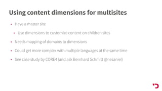Using content dimensions for multisites
• Have a master site
• Use dimensions to customize content on children sites
• Needs mapping of domains to dimensions
• Could get more complex with multiple languages at the same time
• See case study by CORE4 (and ask Bernhard Schmitt @nezaniel)
 