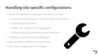 Handling site specific configurations
• Multiple Settings files in site packages will override each other
• Could be solved with separate Context per site but has drawbacks
• Core caching is not shared
• Needs more configuration on the webserver
• Context must be set correctly for console commands
• Put global configuration into one Settings.yaml
• Have site specific configuration in the site node
• Use a custom nodetype for the homepages
 
