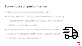 Some notes on performance
• Many small sites behave similar to one bigger site
• Neos can handle a lot of content, no matter where and scales nicely
• Real project with 8 sites containing ~50.000 nodes is no problem
• 100.000s of nodes should work too
• Future Neos developments will make this even more scalable
• Site selection in backend might be harder to use with > 30 sites
• Could be optimized easily in the future
 