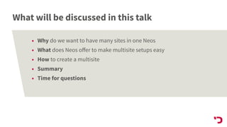 What will be discussed in this talk
• Why do we want to have many sites in one Neos
• What does Neos oﬀer to make multisite setups easy
• How to create a multisite
• Summary
• Time for questions
 