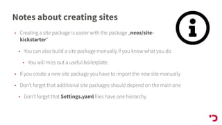 Notes about creating sites
• Creating a site package is easier with the package „neos/site-
kickstarter“
• You can also build a site package manually if you know what you do
• You will miss out a useful boilerplate
• If you create a new site package you have to import the new site manually
• Don’t forget that additional site packages should depend on the main one
• Don’t forget that Settings.yaml files have one hierarchy
 