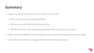 Summary
• Neos is already well prepared to handle many sites
• Many use cases are already solvable
• Some use cases need small adjustments
• Performance will continuously get better with future Neos versions
• Start using the feature and forward use cases and experiences to the core team
• Contribute or sponsor changes that could benefit all projects
 