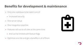 Benefits for development & maintenance
• Only one codebase to be taken care of
• Increased security
• One server setup
• One integration pipeline
• Features roll out to all sites at the same time
• And can be limited with feature flags
• Optimize one site and get a benefits in all of them
 