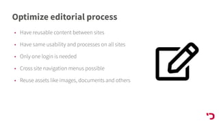 Optimize editorial process
• Have reusable content between sites
• Have same usability and processes on all sites
• Only one login is needed
• Cross site navigation menus possible
• Reuse assets like images, documents and others
 