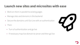 Launch new sites and microsites with ease
• Work on them in parallel to existing pages
• Manage sites and domains in the backend
• Secure the domains until Go-Live with an authentication
• Then:
• Turn of authentication and go live
• If necessary map live domain to server and then go live
 