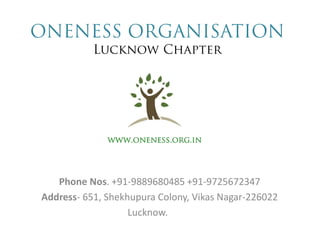 ONENESS ORGANISATION Lucknow Chapter 
Phone Nos. +91-9889680485 +91-9725672347 
Address- 651, Shekhupura Colony, Vikas Nagar-226022 
Lucknow. 
www.oneness.org.in  