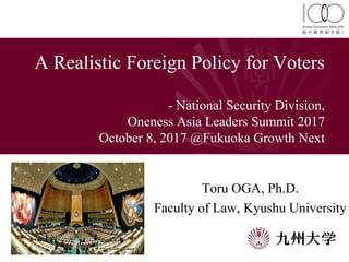 A Realistic Foreign Policy for Voters
- National Security Division,
Oneness Asia Leaders Summit 2017
October 8, 2017 @Fukuoka Growth Next
Toru OGA, Ph.D.
Faculty of Law, Kyushu University
 