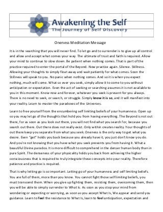 Oneness Meditation Message
It is in the searching that you will never find. To let go and to surrender is to give up all control
and allow and accept what comes your way. The ultimate of trust and faith is required. Allow
your mind to continue to slow down. Be patient when nothing comes. That is part of the
practice required to enter the portal of the Beyond. Now practice again. Silence. Stillness.
Allowing your thoughts to simply float away and wait patiently for what comes. Soon the
Stillness will speak to you. No panic when nothing comes. And so it is when you expect
nothing, much will come. What so ever you seek, simply allow it to come to you without
anticipation or expectation. Even the act of seeking or searching assumes it is not available to
you in this moment. Know now and forever, whatever you seek is present for you always.
There is no need to seek, or search, or struggle. Simply know it is so, and it will manifest into
your reality. Learn to master the paradoxes of the Universes.

Learn to free yourself from the encumbering self limiting beliefs of your humanness. Open up
so you may let go of the thoughts that hold you from having everything. The Beyond is not out
there, for as soon as you look out there, you will not find what you search for, because you
search out there. Out there does not really exist. Only within creates reality. Your thoughts of
out there keep you separate from what you seek. Oneness is the only way to get what you
desire. Even “get” holds you back because you already have it, you just don’t know you do.
And you’re not knowing that you have what you seek prevents you from having it. What a
beautiful Divine paradox. It is more difficult to comprehend in the denser human body than in
pure Spirit. The denseness of your physicality holds you back from achieving the higher
consciousness that is required to truly integrate these concepts into your reality. Therefore
patience and practice is required.

That is why letting go is so important. Letting go of your humanness and self limiting beliefs.
You are full of them, more than you know. You cannot fight those self limiting beliefs, you
must transcend them. When you give up fighting them, resisting them, overcoming them, then
you will be able to simply surrender to What Is. As soon as you stop your mind from
wondering or expecting or worrying, as soon as you accept What Is, We appear and send you
guidance. Learn to feel the resistance to What Is, learn to feel anticipation, expectation and
 