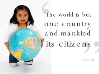 “ ” The world is but  one country  and mankind  its citizens Baha’u’llah 