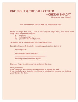 ONE NIGHT @ THE CALL CENTER
—CHETAN BHAGAT
[Typeset by: Arun K Gupta]
This is someway my story. A great fun, inspirational One!
Before you begin this book, I have a small request. Right here, note down three
things. Write down something that
i) you fear,
ii) makes you angry and
iii) you don’t like about yourself.
Be honest, and write something that is meaningful to you.
Do not think too much about why I am asking you to do this. Just do it.
One thing I fear:
__________________________________
One thing that makes me angry:
__________________________________
One thing I do not like about myself:
__________________________________
Okay, now forget about this exercise and enjoy the story.
Have you done it?
If not, please do. It will enrich your experience of reading this book.
If yes, thanks Sorry for doubting you. Please forget about the exercise, my doubting
you and enjoy the story.
 