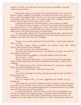 authors. For now, let us go back to the story. If you remember, I had just
woken up at my home.
There were noises in the living room. Some relatives were in town to
attend a family wedding. My neighbor was getting married to his cousin…er
sorry, I was too groggy to figure this out—no, my cousin was getting married to
his neighbor. But I had to work, so I could not go to the wedding. It doesn’t
matter, all marriages are the same, more or less.
I reached the bathroom still half-asleep, it was already occupied.
The bathroom door was open. I saw five of my aunts scrambling to get a
few square-inches of the wash-basin mirror. One aunt was cursing her
daughter for leaving the matching bindis at home. Another aunt had lost the
little screw of her gold earring and was flipping out.
‘It is pure gold, where is it?’ she screamed into my face. ‘Has the maid
stolen it?’ like the maid had nothing better to do then steal one tiny screw.
Wouldn’t she steal the whole set? I thought.
‘Auntie, can I use the bathroom for five minutes. I need to get ready for
office,’ I said.
‘Oh hello, Shyam. Woke up finally?’ my mother’s sister said. ‘Office?
You are not coming for the wedding?’
‘No, I have to work. Can I have the bath…’
‘Look how big Shyam has become,’ my maternal aunt said. ‘We need to
find a girl for him soon.’
Everyone burst into giggles. It was their biggest joke of the day.
‘Can I please…’ I said.
‘Shyam, leave the ladies alone,’ one of my older cousins interrupted.
‘What are you doing here with the women? We are already so late for the
wedding’
‘But I have to go to work. I need to get dressed,’ I protested, trying to
elbow my way to the bathroom tap.
‘You work in a call center, right? My cousin said.
‘Yes.’
‘Your work is through the phone. Why do you need to dress up? Who is
going to see you?’
I didn’t answer.
‘Use the kitchen sink,’ an aunt suggested and handed me my
toothbrush.
I gave them all a dirty look. Nobody noticed. I passed by the living room
on my way to the kitchen. The uncles were outside, on their second whiskey
and soda. One uncle said something about how it would be better if my father
were still alive and around this evening.
I reached the kitchen. The floor was so cold I felt I had stepped on an
ice tray. I realized I had forgotten soap. I went back but the bathroom door
was bolted. There was no hot water in the kitchen, and my face froze as I
washed it with cold water. Winter in Delhi is a bitch. I brushed my teeth and
 