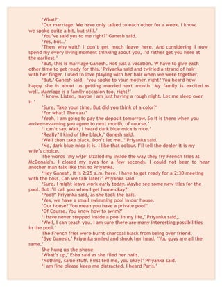 ‘What?’
‘Our marriage. We have only talked to each other for a week. I know,
we spoke quite a bit, but still.’
‘You’ve said yes to me right?’ Ganesh said.
‘Yes, but…’
‘Then why wait? I don’t get much leave here. And considering I now
spend my every living moment thinking about you, I’d rather get you here at
the earliest.’
‘But, this is marriage Ganesh. Not just a vacation. W have to give each
other time to get ready for this,’ Priyanka said and twirled a strand of hair
with her finger. I used to love playing with her hair when we were together.
‘But,’ Ganesh said, ‘you spoke to your mother, right? You heard how
happy she is about us getting married next month. My family is excited as
well. Marriage is a family occasion too, right?’
‘I know. Listen, maybe I am just having a rough night. Let me sleep over
it.’
‘Sure. Take your time. But did you think of a color?’
‘For what? The car/’
‘Yeah, I am going to pay the deposit tomorrow. So it is there when you
arrive—assuming you agree to next month, of course.’
‘I can’t say. Wait, I heard dark blue mica is nice.’
‘Really? I kind of like black,’ Ganesh said.
‘Well then take black. Don’t let me…’ Priyanka said.
‘No, dark blue mica it is. I like that colour. I’ll tell the dealer it is my
wife’s choice.
The words ‘my wife’ sizzled my inside the way they fry French fries at
McDonald’s. I closed my eyes for a few seconds. I could not bear to hear
another man talk like this to Priyanka.
‘Hey Ganesh, it is 2:25 a.m. here. I have to get ready for a 2:30 meeting
with the boss. Can we talk later?’ Priyanka said.
‘Sure. I might leave work early today. Maybe see some new tiles for the
pool. But I’ll call you when I get home okay?’
‘Pool?’ Priyanka said, as she took the bait.
‘Yes, we have a small swimming pool in our house.
‘Our house? You mean you have a private pool?’
‘Of Course. You know how to swim?’
‘I have never stepped inside a pool in my life,’ Priyanka said,.
‘Well, I can teach you. I am sure there are many interesting possibilities
in the pool.’
The French fries were burnt charcoal black from being over friend.
‘Bye Ganesh,’ Priyanka smiled and shook her head. ‘You guys are all the
same.’
She hung up the phone.
‘What’s up,’ Esha said as she filed her nails.
‘Nothing, same stuff. First tell me, you okay?’ Priyanka said.
‘I am fine please keep me distracted. I heard Paris.’
 
