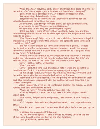 ‘What the…he…’ Priyanka said, anger and impending tears showing in
her voice. ‘Can’t once expect just a little decent from their colleagues?’
I guess I was just a colleague now. An indecent colleague at that.
‘Say something,’ Priyanka said to me.
I stayed silent and disconnected the tapped wire. I showed her the
unhooked cable and threw it on the table.
Our eyes met. Even though we were silent, our eyes communicated.
My eyes said to her: Why are you humiliating me?
Her eyes said to me: Why are you doing this Shyam?
I think eye-talk is more effective than word-talk. Every now and then,
human beings should shut up and let their eyes speak. But Priyanka was in no
mood to be silent.
‘Why Shyam why? Why do you do such childish, immature things? I
thought we were going to make this amicable. We agreed to some terms and
conditions, didn’t we?’
I did not want to discuss our terms and conditions in public. I wanted
her to shut up and for me to scream instead. However, I was in the wrong,
like the car driver who hits a bicycle. I had no choice but to stay quiet. I had
to pay for my ‘childishness’.
’We said we could continue to work together. And that even if we have
ended our relationship, we do not have to end our friendship. But this?’ she
said and lifted the wire to the table. Then she threw it down again.
‘Sorry,’ I said, or rather whispered.
‘What/’ she said.
‘Sorry,’ I said, this time loud and clear. I hate it when she does this to
humiliate me. Fuck it, if you have heard an apology—just accept it.
‘Do me a huge favour. Stay out of my life pleas. Will you?’ Priyanka said,
her voice heavy with the sarcasm she had picked up from me.
I looked up at her and nodded. I felt like putting her and Ganesh in their
dark blue mica Lexus, wrapping it with the landline wire and drowning it in
Ganesh’s new pool.
Vroom sniggered, even as he continued clicking his mouse. A smile
rippled over Esha and Radhika as well.
‘What’s so funny?’ Priyanka said, her face still red.
‘It’s okay, Priyanka. C’mon, can’t you take it in a bit of good humor?’
Vroom said.
‘Your humor,’ Priyanka said and paused, ‘has a tumor. It isn’t funny to
me at all.’
‘It’s 2:30 guys,’ Esha said and clapped her hands, ‘time to got o Bakshi’s
office.’
Priyanka and I gave each other one final glare before we got up to
leave.
‘Is Military Uncle required?’ Esha said.
‘No. just the voice agents,’ I said. I looked at Military Uncle at the end
of the room. I could see he was busy at the chat helpline.
‘Let’s go Radhika,’ Vroom said.
 