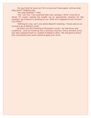 ‘Do you think he loves her? Or is it just sex? Some good, wild sex that
they share?’ Radhika said.
‘You okay Radhika?’ I said.
‘Yes, I am fine. I am surprised that I am, actually. I think I must be in
shock. Or maybe nobody has taught me an appropriate reaction for this
situation. My husband is cheating on me. What am I supposed to do? Scream?
Cry? What?’
‘Nothing for now. Let’s just attend Bakshi’s meeting,’ Vroom said as we
turned to go to Bakshi’s room.
My brain was still fumbling at Priyanka’s words—‘we had terms and
conditions’. Like our break-up was a business contract. Every moment of our
last date replayed itself as I walked to Bakshi’s office. We had gone to Pizza
Hut, and pizzas have never tasted as good ever since.
 