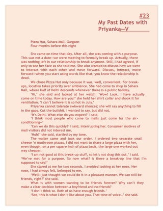 #23
My Past Dates with
Priyanka—V
Pizza Hut, Sahara Mall, Gurgaon
Four months before this night
She came on time that day. After all, she was coming with a purpose.
This was not a date—we were meeting to formally break up. Actually, there
was nothing left in our relationship to break anymore. Still, I had agreed, if
only to see her face as she told me. She also wanted to discuss how we were
to interact with each other and move forward. Discuss, interact, move
forward—when you start using words like that, you know the relationship is
dead.
We chose Pizza Hut only because it was, well, convenient. For break-
ups, location takes priority over ambience. She had come to shop in Sahara
Mall, where half of Delhi descends whenever there is a public holiday.
‘Hi,’ she said and looked at her watch. ‘Wow! Look, I have actually
come on time today. How are you?’ she held her shirt collar and shook it for
ventilation. ‘I can’t believe it is so hot in July.’
Priyanka cannot tolerate awkward silences; she will say anything to fill
in the gaps. Cut the bullshit, I wanted to say, but did not.
‘It’s Delhi. What else do you expect?’ I said.
‘I think most people who come to mails just come for the air-
conditioning—‘
‘Can we do this quickly?’ I said, interrupting her. Consumer motives of
mall visitors did not interest me.
‘Huh?’ she said, startled by my tone.
The waiter came and took our order. I ordered two separate small
cheese ‘n mushroom pizzas. I did not want to share a large pizza with her,
even though, on a per square inch of pizza basis, the large one worked out
way cheaper.
‘I am not good at this break-up stuff, so let’s not drag this out,’ I said.
‘We’ve met for a purpose. So now what? Is there a break-up line that I’m
supposed to say?’
She stared at me for two seconds. I avoided looking at her nose. Her
nose, I had always felt, belonged to me.
‘Well I just thought we could do it in a pleasant manner. We can still be
friends, right?’ she said.
What is with women wanting to be friends forever? Why can’t they
make a clear decision between a boyfriend and no-friends?
‘I don’t think so. Both of us have enough friends.’
‘See, this is what I don’t like about you. That tone of voice…’ she said.
 