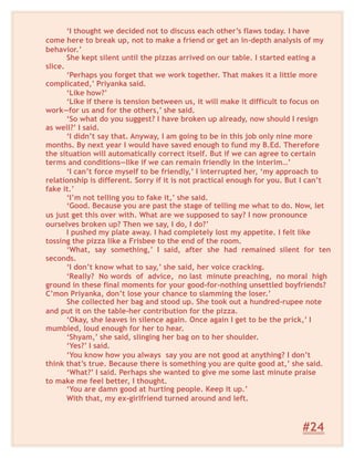 ‘I thought we decided not to discuss each other’s flaws today. I have
come here to break up, not to make a friend or get an in-depth analysis of my
behavior.’
She kept silent until the pizzas arrived on our table. I started eating a
slice.
‘Perhaps you forget that we work together. That makes it a little more
complicated,’ Priyanka said.
‘Like how?’
‘Like if there is tension between us, it will make it difficult to focus on
work—for us and for the others,’ she said.
‘So what do you suggest? I have broken up already, now should I resign
as well?’ I said.
‘I didn’t say that. Anyway, I am going to be in this job only nine more
months. By next year I would have saved enough to fund my B.Ed. Therefore
the situation will automatically correct itself. But if we can agree to certain
terms and conditions—like if we can remain friendly in the interim…’
‘I can’t force myself to be friendly,’ I interrupted her, ‘my approach to
relationship is different. Sorry if it is not practical enough for you. But I can’t
fake it.’
‘I’m not telling you to fake it,’ she said.
‘Good. Because you are past the stage of telling me what to do. Now, let
us just get this over with. What are we supposed to say? I now pronounce
ourselves broken up? Then we say, I do, I do?’
I pushed my plate away. I had completely lost my appetite. I felt like
tossing the pizza like a Frisbee to the end of the room.
‘What, say something,’ I said, after she had remained silent for ten
seconds.
‘I don’t know what to say,’ she said, her voice cracking.
‘Really? No words of advice, no last minute preaching, no moral high
ground in these final moments for your good-for-nothing unsettled boyfriends?
C’mon Priyanka, don’t lose your chance to slamming the loser.’
She collected her bag and stood up. She took out a hundred-rupee note
and put it on the table-her contribution for the pizza.
‘Okay, she leaves in silence again. Once again I get to be the prick,’ I
mumbled, loud enough for her to hear.
‘Shyam,’ she said, slinging her bag on to her shoulder.
‘Yes?’ I said.
‘You know how you always say you are not good at anything? I don’t
think that’s true. Because there is something you are quite good at,’ she said.
‘What?’ I said. Perhaps she wanted to give me some last minute praise
to make me feel better, I thought.
‘You are damn good at hurting people. Keep it up.’
With that, my ex-girlfriend turned around and left.
#24
 