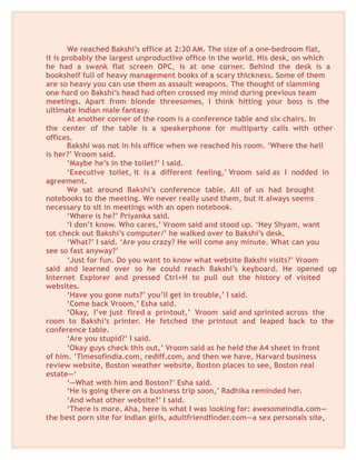 We reached Bakshi’s office at 2:30 AM. The size of a one-bedroom flat,
it is probably the largest unproductive office in the world. His desk, on which
he had a swank flat screen OPC, is at one corner. Behind the desk is a
bookshelf full of heavy management books of a scary thickness. Some of them
are so heavy you can use them as assault weapons. The thought of slamming
one hard on Bakshi’s head had often crossed my mind during previous team
meetings. Apart from blonde threesomes, I think hitting your boss is the
ultimate Indian male fantasy.
At another corner of the room is a conference table and six chairs. In
the center of the table is a speakerphone for multiparty calls with other
offices.
Bakshi was not in his office when we reached his room. ‘Where the hell
is her?’ Vroom said.
‘Maybe he’s in the toilet?’ I said.
‘Executive toilet, it is a different feeling,’ Vroom said as I nodded in
agreement.
We sat around Bakshi’s conference table. All of us had brought
notebooks to the meeting. We never really used them, but it always seems
necessary to sit in meetings with an open notebook.
‘Where is he?’ Priyanka said.
‘I don’t know. Who cares,’ Vroom said and stood up. ‘Hey Shyam, want
tot check out Bakshi’s computer/’ he walked over to Bakshi’s desk.
‘What?’ I said. ‘Are you crazy? He will come any minute. What can you
see so fast anyway?’
‘Just for fun. Do you want to know what website Bakshi visits?’ Vroom
said and learned over so he could reach Bakshi’s keyboard. He opened up
Internet Explorer and pressed Ctrl+H to pull out the history of visited
websites.
‘Have you gone nuts?’ you’ll get in trouble,’ I said.
‘Come back Vroom,’ Esha said.
‘Okay, I’ve just fired a printout,’ Vroom said and sprinted across the
room to Bakshi’s printer. He fetched the printout and leaped back to the
conference table.
‘Are you stupid?’ I said.
‘Okay guys check this out,’ Vroom said as he held the A4 sheet in front
of him. ‘Timesofindia.com, rediff.com, and then we have, Harvard business
review website, Boston weather website, Boston places to see, Boston real
estate—‘
‘—What with him and Boston?’ Esha said.
‘He is going there on a business trip soon,’ Radhika reminded her.
‘And what other website?’ I said.
‘There is more. Aha, here is what I was looking for: awesomeindia.com—
the best porn site for Indian girls, adultfriendfinder.com—a sex personals site,
 