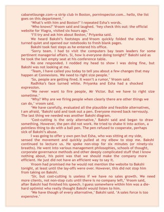cabaretlounge.com—a strip club in Boston, porninspector.com… hello, the list
goes on this department.’
‘What’s with him and Boston?’ I repeated Esha’s words.
‘Who knows?’ Vroom said and laughed. ‘hey check this out: the official
website for Viagra, visited six hours ago.’
‘I’ll try and ask him about Boston,’ Priyanka said.
We heard Bakshi’s footsteps and Vroom quickly folded the sheet. We
turned quiet and opened our notebooks to fresh blank pages.
Bakshi took fast steps as he entered his office.
‘Sorry team. I had to visit the computers bay team leaders for some
pertinent managerial affairs. Si, how is everyone doing tonight?’ Bakshi said as
he took the last empty seat at his conference table.
No one responded. I nodded my head to show I was doing fine, but
Bakshi was not looking at me.
‘Team, I have called you today to tell you about a few changes that may
happen at Connexions. We need to right size people.’
‘So, people are getting fired. It wasn’t a rumor,’ Vroom said.
Radhika’s face turned white. Priyanka and Esha had a shocked
expression.
‘We never want to fire people, Mr Victor. But we have to right size
sometime.’
‘Why? Why are we firing people when clearly there are other things we
can do,’ vroom said.
‘We have carefully, evaluated all the plausible and feasible alternatives,
I am afraid, ‘Bakshi said and took out a pen. Everyone moved back nervously.
The last thing we needed was another Bakshi diagram.
‘Cost-cutting is the only alternative,’ Bakshi said and began to draw
something. However, the pen did not work. He tried to shake it into action, a
pointless thing to do with a ball pen. The pen refused to cooperate, perhaps
sick of Bakshi’s abuse.
I was going to offer y own pen but Esha, who was sitting at my side,
sensed the movement and quickly pulled at my elbow to stop me. Bakshi
continued to lecture us. He spoke non-stop for six minutes (or ninety-six
breaths). He went into various management philosophies, schools of thought,
corporate governance methods and other deeply complicated stuff that I know
nothing about, his point was that we should make the company more
efficient. He just did not have an efficient way to say it.
Vroom had promised me he would not mention the website to Bakshi
tonight, at least until the lay-offs were over. However, this did not stop him
from taking on Bakshi.
‘Sir, but cost-cutting is useless if we have no sales growth. We need
more clients, not non-stop cuts until there is no company left,’ Vroom said,
after Bakshi had finished his speech. I guess somewhere within him was a die-
hard optimist who really thought Bakshi would listen to him.
‘We have though of every alternative,’ Bakshi said. ‘A sales force is too
expensive.’
 
