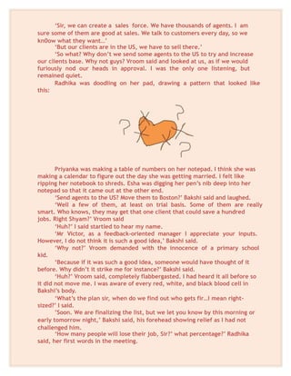 ‘Sir, we can create a sales force. We have thousands of agents. I am
sure some of them are good at sales. We talk to customers every day, so we
kn0ow what they want…’
‘But our clients are in the US, we have to sell there.’
‘So what? Why don’t we send some agents to the US to try and increase
our clients base. Why not guys? Vroom said and looked at us, as if we would
furiously nod our heads in approval. I was the only one listening, but
remained quiet.
Radhika was doodling on her pad, drawing a pattern that looked like
this:
Priyanka was making a table of numbers on her notepad. I think she was
making a calendar to figure out the day she was getting married. I felt like
ripping her notebook to shreds. Esha was digging her pen’s nib deep into her
notepad so that it came out at the other end.
‘Send agents to the US? Move them to Boston?’ Bakshi said and laughed.
‘Well a few of them, at least on trial basis. Some of them are really
smart. Who knows, they may get that one client that could save a hundred
jobs. Right Shyam?’ Vroom said
‘Huh?’ I said startled to hear my name.
‘Mr Victor, as a feedback-oriented manager I appreciate your inputs.
However, I do not think it is such a good idea,’ Bakshi said.
‘Why not?’ Vroom demanded with the innocence of a primary school
kid.
‘Because if it was such a good idea, someone would have thought of it
before. Why didn’t it strike me for instance?’ Bakshi said.
‘Huh?’ Vroom said, completely flabbergasted. I had heard it all before so
it did not move me. I was aware of every red, white, and black blood cell in
Bakshi’s body.
‘What’s the plan sir, when do we find out who gets fir…I mean right-
sized?’ I said.
’Soon. We are finalizing the list, but we let you know by this morning or
early tomorrow night,’ Bakshi said, his forehead showing relief as I had not
challenged him.
‘How many people will lose their job, Sir?’ what percentage?’ Radhika
said, her first words in the meeting.
 