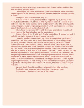 used the steel plates as a mirror to comb my hair. Shyam had turned into Sam
and Sam’s day had just begun.
I was hungry, but there was nothing to eat in the house. Because they’d
be getting food at the wedding, my mother had felt there was no need to cook
at home.
The Qualis horn screamed at 8.55 p.m.
As I was about to leave, I realized I had forgotten my ID. I went to my
room, but could not find it. I tried to find my mother instead. She was in her
bedroom, lost in more aunties, saris and jewellery sets. She and my aunts
were doing some major weight comparisons of which aunt’s set was heaviest.
Usually the heaviest aunt had the heaviest set.
‘Mom, have you seen my ID?’ I said. Everyone ignored me. I went back
to my room as the Qualis honked for the fourth time.
‘Damn, there it is,’ I said as I finally located the ID under my bed. I
pulled it out by its strap and strung it around my neck.
I waved a goodbye to everyone, but no on acknowledged me. It wasn’t
surprising, I am only cared for so much. Every cousin of mine is becoming a
doctor or engineer. You can say I am the black sheep of my family. Though I
do not think that I expression is correct. After all, what’s wrong with black
sheep—don’t people wear black sweaters? But you get an idea of my status in
my clan. In fact, the only reason people somewhat talk to me is I have a job
and get a salary at the end of the month. You see, I used to work in the
website department of an ad agency before this call center job. However, the
ad agency paid horrible money. Also, all the people there were pseudos, more
interested in office politics than websites. I quit, and all hell broke loose at
home. That is when the black sheep term was tagged onto me. I saved myself
by joining Connexions, as with money in your wallet the world gives you some
respect and lets Priyanka worked there. Of course, that reason was no longer
relevant.
My aunt finally found the gold screw tapped in her fake hair bun.
The Qualis horn screamed again, this time in an agency tone.
‘I’m coming,’ I shouted as I ran out of the house.
 