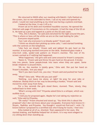 #25
We returned to WASG after our meeting with Bakshi. Calls flashed on
the screen, but no one attended to them. I sat at my seat and opened my
email. I could not read anything as my mind was having a systems overload.
I looked at the time, it was 2.45 a.m.
Vroom sat at his desk and mumbled inaudible courses. He opened the
internal web page of Connexions on his computer. it had the map of the US on
it. He held up a pen and tapped at a point on the US east coast.
‘This, this is Boston,’ he said and clenched his fist tight around the pen.
‘This is where or boss will be while we are on the road looking for jobs.’
Everyone stayed quiet.
‘Can I ask why everyone is so bloody quiet?’ Vroom said.
‘I think we should start picking up some calls,’ I said started fumbling
with the controls on the telephone.
‘Like fuck we should,’ Vroom said and jabbed his pen hard on the
monitor. A loud ping startled everyone on the desk. Shattered glass made a
nine-inch wide, spider-web pattern on Vroom’s monitor. The rest of his
screen worked as if nothing had happened.
‘What happened,’ the girls said and came around to Vroom’s computer.
‘Damn it,’ Vroom said and threw his pen hard on the ground. It broke
into two pieces. Some people break into tears when they are upset. Some
break whatever is around them.
‘Oh no. the monitor is totally gone,’ Esha said. She put her hand on
Vroom’s shoulder, ‘Are you okay?’
‘Don’t you dare touch me, you slut,’ Vroom said and pushed her hand
away.
‘What?’ Esha said. ‘What did you just said?’
‘Nothing. Just leave me alone, al right? Go pray for your jobs or
whatever. Bloody bitch on her way to becoming a hooker,’ Vroom said and
moved his chair away from Esha.
For a few seconds the girls stood there, stunned. Then, slowly, they
walked back to their seats.
‘What’s wrong with him?’ Priyanka asked Esha in a whisper, which was
audible to us.
‘I told you he proposed again. Maybe he’s not taking my rejection so
well,’ Esha said to Priyanka.
‘Oh really?’ Vroom shouted and stood up. ‘You think this is about the
proposal? Like I don not know about your escapades. Everyone here knows it—
Shyam, Radhika and Priyanka. You thought I would not find out? I wish I’d
known before I proposed to a certified slut who’ll bang for bucks. I feel sick.’
Esha looked at all of us, shocked. Tears appeared in her eyes. She
started shaking, and Radhika helped her sit down. It is way more elegant to
cry sitting down than standing up.
 